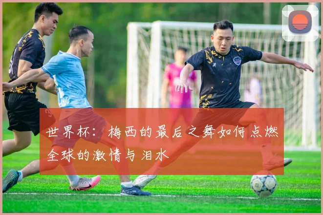 世界杯：梅西的最后之舞如何点燃全球的激情与泪水