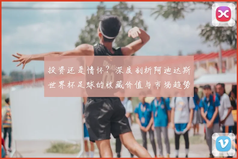 投资还是情怀？深度剖析阿迪达斯世界杯足球的收藏价值与市场趋势