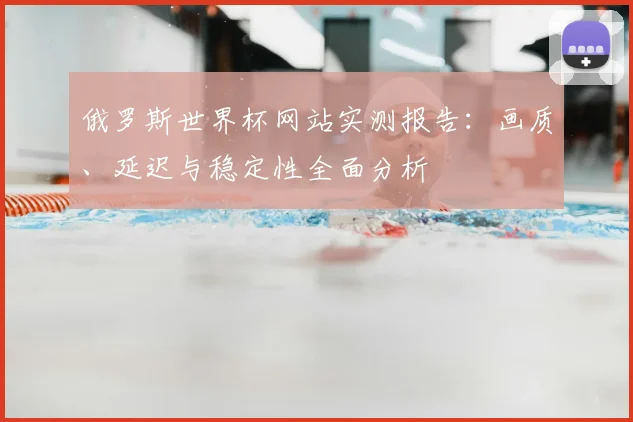 俄罗斯世界杯网站实测报告：画质、延迟与稳定性全面分析