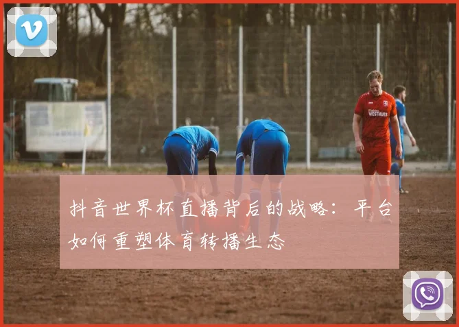 抖音世界杯直播背后的战略：平台如何重塑体育转播生态