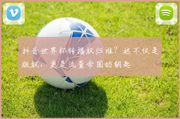 抖音世界杯转播权归谁？这不仅是版权，更是流量帝国的钥匙