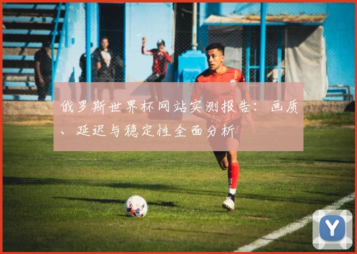 俄罗斯世界杯网站实测报告：画质、延迟与稳定性全面分析