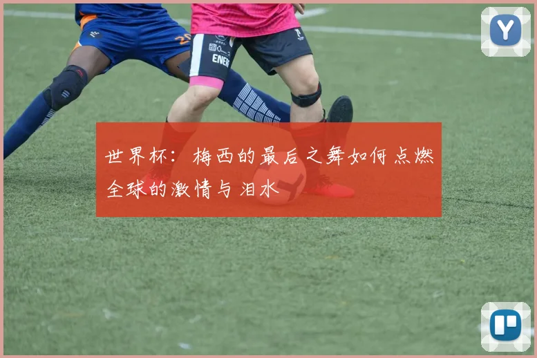 世界杯：梅西的最后之舞如何点燃全球的激情与泪水