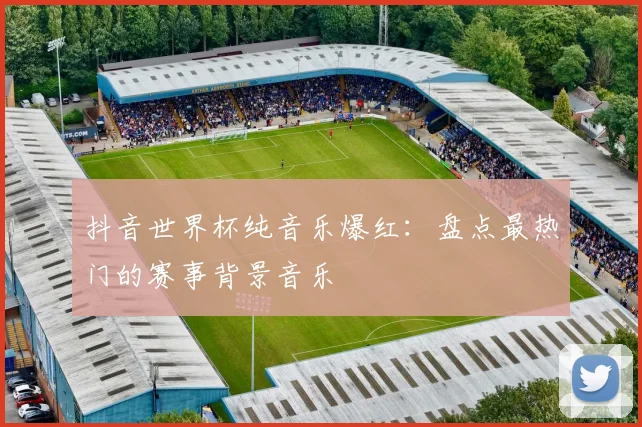 抖音世界杯纯音乐爆红：盘点最热门的赛事背景音乐