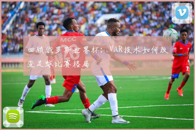 回顾俄罗斯世界杯：VAR技术如何改变足球比赛格局