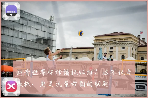 抖音世界杯转播权归谁？这不仅是版权，更是流量帝国的钥匙