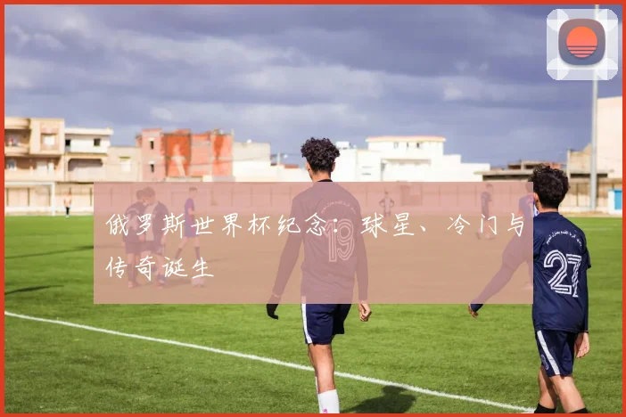 俄罗斯世界杯纪念：球星、冷门与传奇诞生