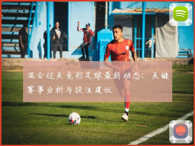 混合过关竞彩足球最新动态：关键赛事分析与投注建议