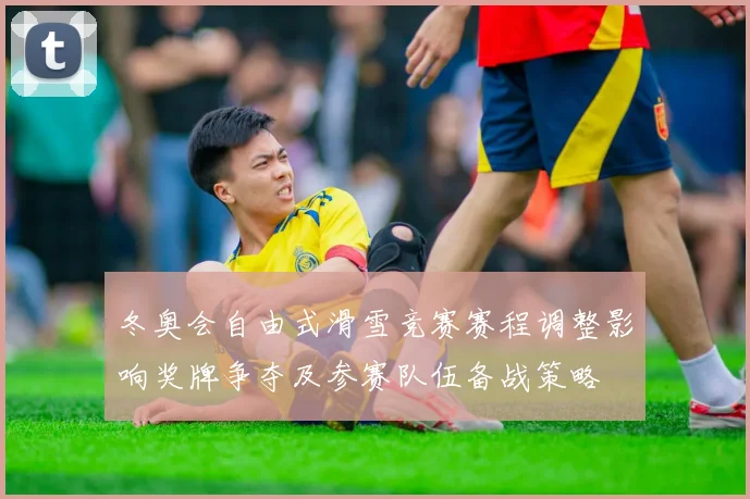 冬奥会自由式滑雪竞赛赛程调整影响奖牌争夺及参赛队伍备战策略