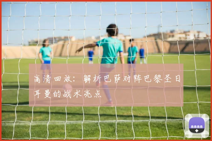 高清回放：解析巴萨对阵巴黎圣日耳曼的战术亮点