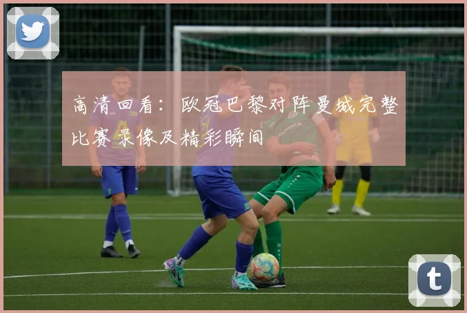 高清回看：欧冠巴黎对阵曼城完整比赛录像及精彩瞬间