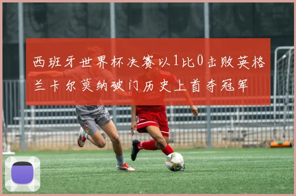 西班牙世界杯决赛以1比0击败英格兰卡尔莫纳破门历史上首夺冠军