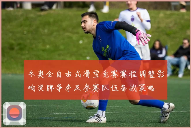 冬奥会自由式滑雪竞赛赛程调整影响奖牌争夺及参赛队伍备战策略