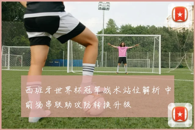 西班牙世界杯冠军战术站位解析 中前场串联助攻防转换升级